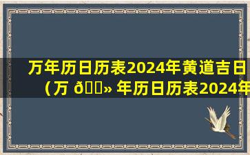 万年历日历表2024年黄道吉日（万 🌻 年历日历表2024年黄道吉日吉时查询）